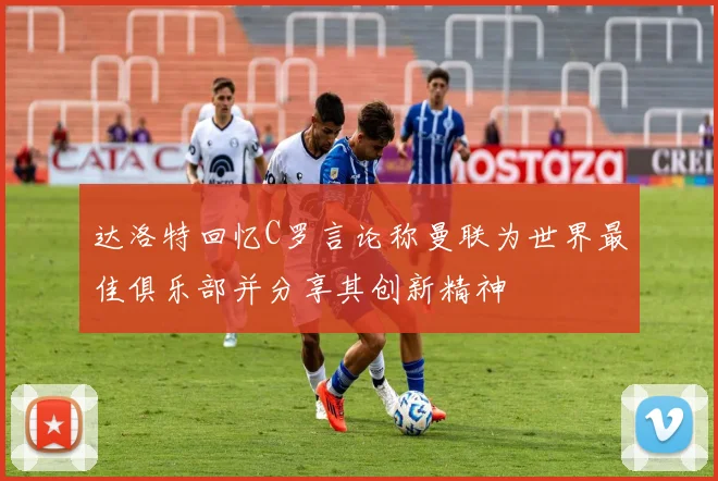 达洛特回忆C罗言论称曼联为世界最佳俱乐部并分享其创新精神