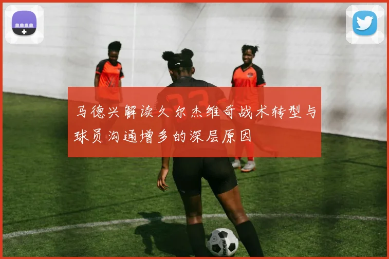 马德兴解读久尔杰维奇战术转型与球员沟通增多的深层原因