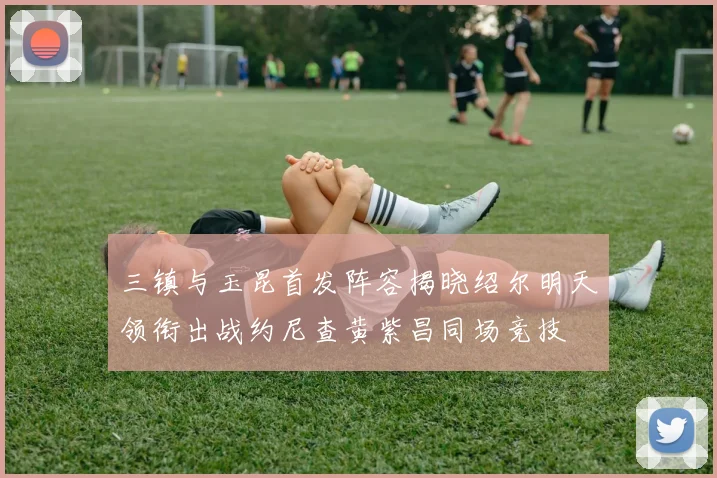 三镇与玉昆首发阵容揭晓绍尔明天领衔出战约尼查黄紫昌同场竞技