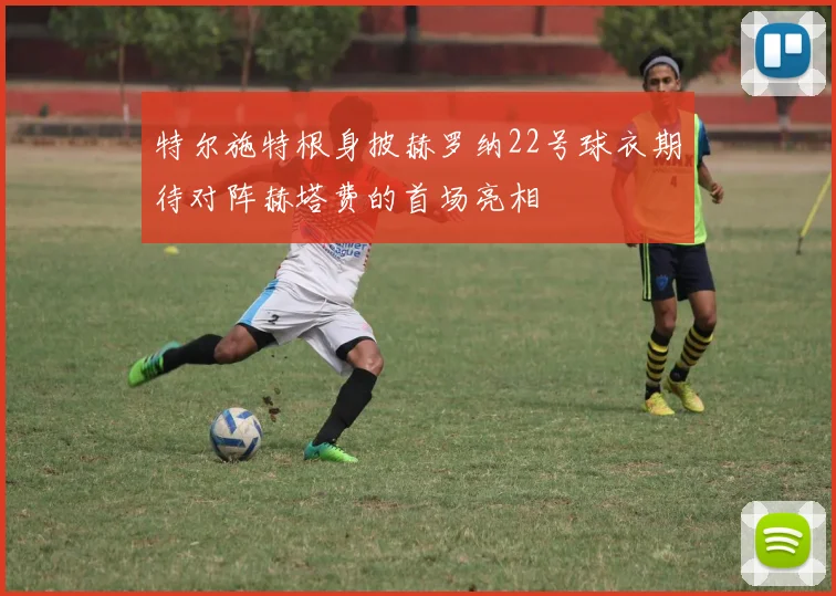 特尔施特根身披赫罗纳22号球衣期待对阵赫塔费的首场亮相