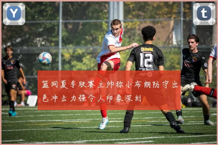 篮网夏季联赛主帅称小布朗防守出色冲击力强令人印象深刻