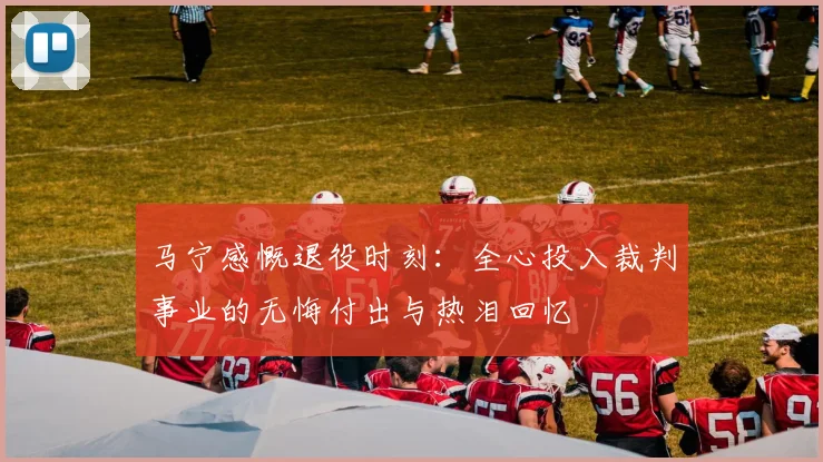 马宁感慨退役时刻：全心投入裁判事业的无悔付出与热泪回忆