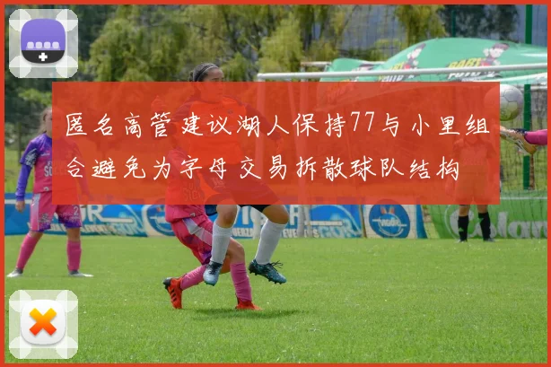 匿名高管建议湖人保持77与小里组合避免为字母交易拆散球队结构