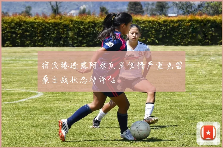 宿茂臻透露阿尔瓦罗伤情严重克雷桑出战状态待评估