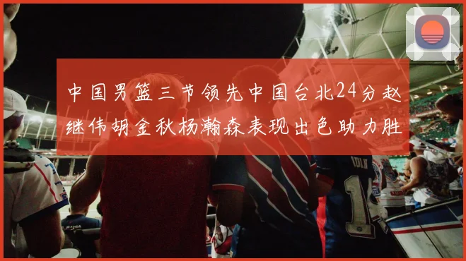 中国男篮三节领先中国台北24分赵继伟胡金秋杨瀚森表现出色助力胜利