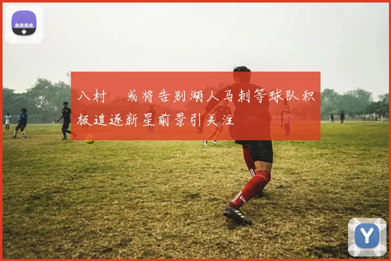 八村塁或将告别湖人马刺等球队积极追逐新星前景引关注