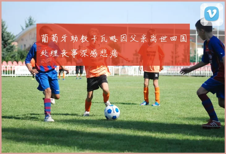 葡萄牙助教卡瓦略因父亲离世回国处理丧事深感悲痛