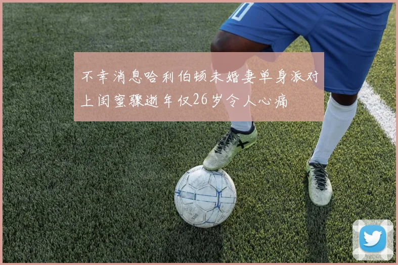 不幸消息哈利伯顿未婚妻单身派对上闺蜜骤逝年仅26岁令人心痛