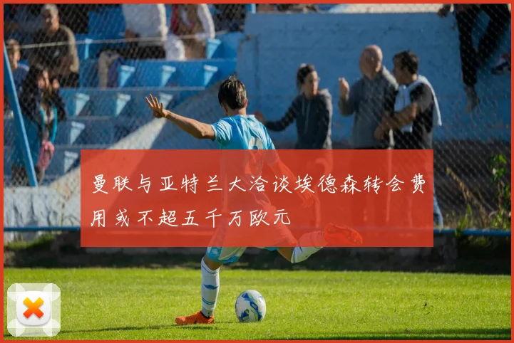 曼联与亚特兰大洽谈埃德森转会费用或不超五千万欧元