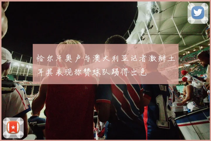 恰尔汗奥卢与澳大利亚记者激辩土耳其表现称赞球队踢得出色