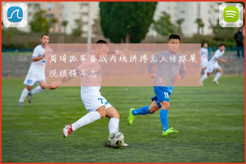 周琦孤军奋战内线拼搏无人传球展现顽强斗志