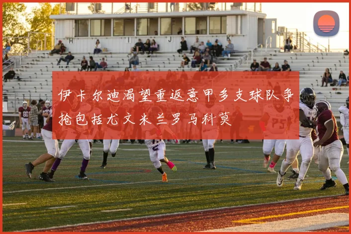 伊卡尔迪渴望重返意甲多支球队争抢包括尤文米兰罗马科莫