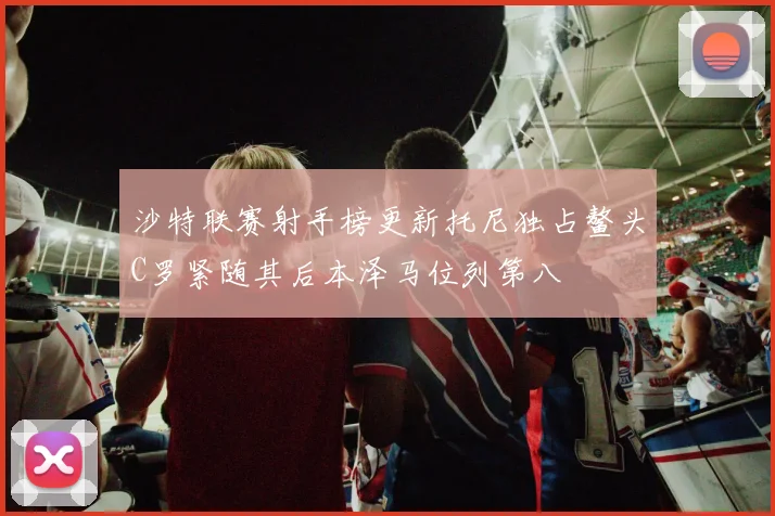 沙特联赛射手榜更新托尼独占鳌头C罗紧随其后本泽马位列第八