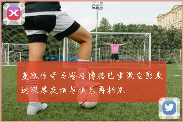 曼联传奇马塔与博格巴重聚合影表达深厚友谊与快乐再相见