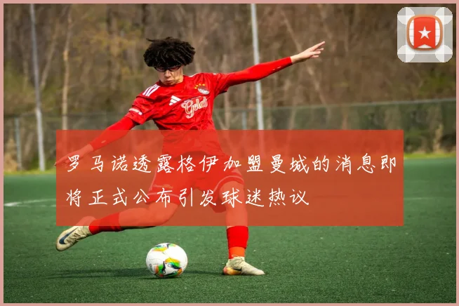 罗马诺透露格伊加盟曼城的消息即将正式公布引发球迷热议