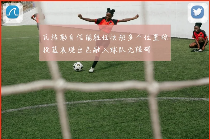 瓦格勒自信能胜任快船多个位置称投篮表现出色融入球队无障碍