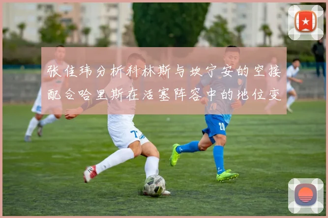 张佳玮分析科林斯与坎宁安的空接配合哈里斯在活塞阵容中的地位变化