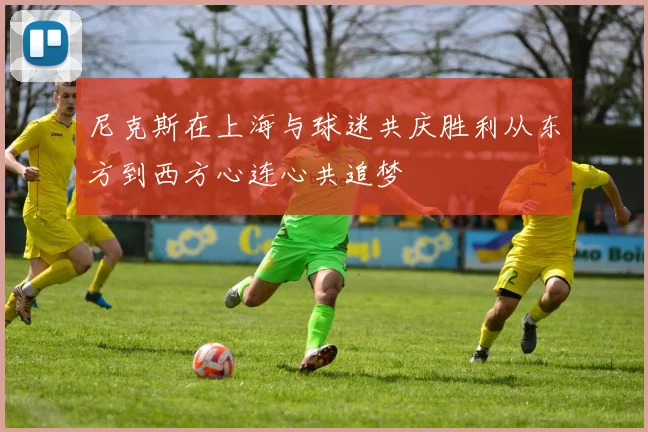 尼克斯在上海与球迷共庆胜利从东方到西方心连心共追梦
