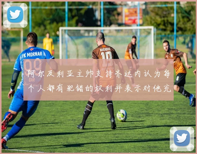 阿尔及利亚主帅支持齐达内认为每个人都有犯错的权利并表示对他充满信心
