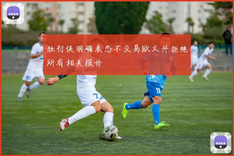 独行侠明确表态不交易欧文并拒绝所有相关报价