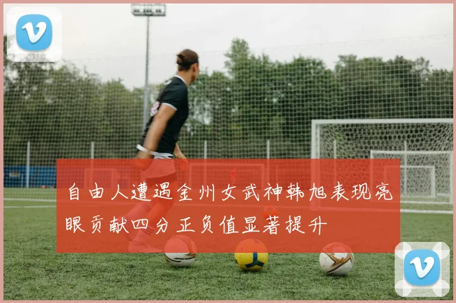 自由人遭遇金州女武神韩旭表现亮眼贡献四分正负值显著提升