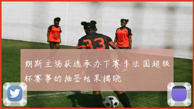 朗斯主场获选承办下赛季法国超级杯赛事的抽签结果揭晓