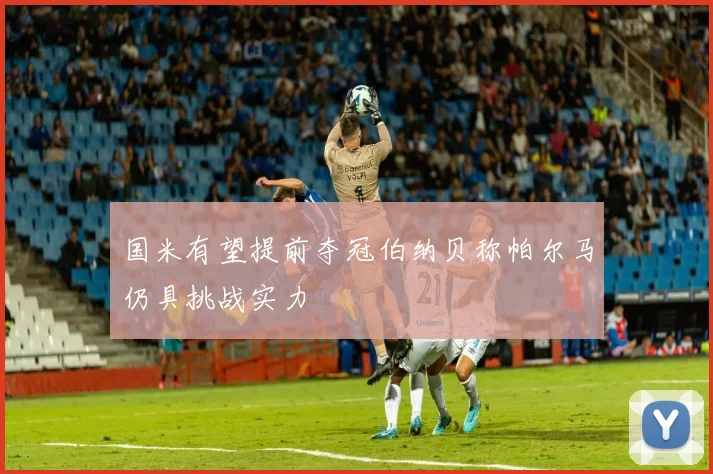 国米有望提前夺冠伯纳贝称帕尔马仍具挑战实力