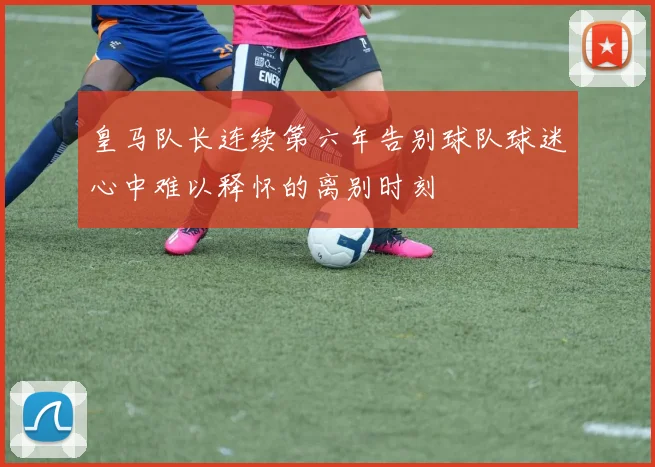 皇马队长连续第六年告别球队球迷心中难以释怀的离别时刻